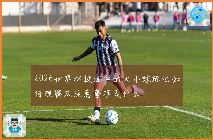 2026世界杯投注中的大小球玩法如何理解及注意事项是什么